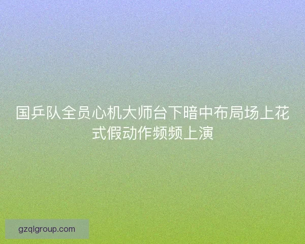 国乒队全员心机大师台下暗中布局场上花式假动作频频上演