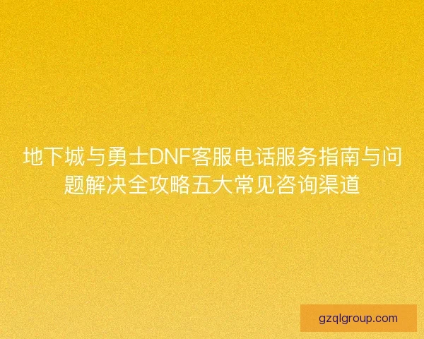 地下城与勇士DNF客服电话服务指南与问题解决全攻略五大常见咨询渠道